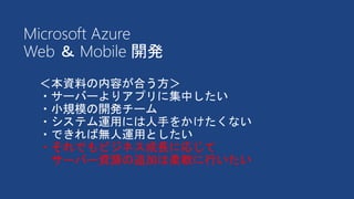 ＜本資料の内容が合う方＞
・サーバーよりアプリに集中したい
・小規模の開発チーム
・システム運用には人手をかけたくない
・できれば無人運用としたい
・それでもビジネス成長に応じて
サーバー資源の追加は柔軟に行いたい
Microsoft Azure
Web ＆ Mobile 開発
 