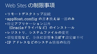 Web Sites の制限事項
•リモートデスクトップ接続
•appHost.config の書き換えは一部のみ
•特定アプリケーション以外
（Oracleドライバなど）のインストール
•レジストリ、システムファイルの変更
•環境変数など、全体に影響を及ぼす設定は不可
•IP アドレスなどのシステム情報の取得
 