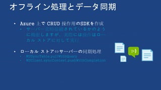 オフライン処理とデータ同期
• Azure 上で CRUD 操作用のSDKを作成
• サーバー常時接続されているかのよう
に機能しますが、実際には操作はロー
カル ストアに対して実行
• ローカル ストア⇔サーバーの同期処理
• MSSyncTable.pullWithQuery
• MSClient.syncContext.pushWithCompletion
 