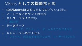 MBaaS としての機能まとめ
• iOS/Androidなどに対してのプッシュ通知
• ソーシャルアカウントの連携
• エンタープライズ対応
• AD連携
• データベース
• ランキング、アンケート、ゲームスコアなどを保存
• ストレージへのアクセス
• ファイル、画像などを保存したり、ユーザー間で共有
 