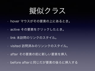 擬似クラス
• hover マウスがその要素の上にあるとき。
• active その要素をクリックしたとき。
• link 未訪問のリンクのスタイル。
• visited 訪問済みのリンンクのスタイル。
• after その要素の前に新しい要素を挿入
• before afterと同じだが要素の後ろに挿入する
 
