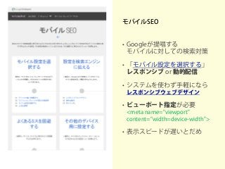 モバイルSEO
• Googleが提唱する
モバイルに対しての検索対策
• 「モバイル設定を選択する」
レスポンシブ or 動的配信
• システムを使わず手軽になら
レスポンシブウェブデザイン
• ビューポート指定が必要
<meta name="viewport"
content="width=device-width">
• 表示スピードが遅いとだめ
 