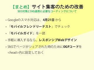 【まとめ】サイト集客のための改善
SEO対策とSNS連携に必要なコーディングについて
• Googleのスマホ対応は、4月21日 から
• 「モバイルフレンドリーテスト」でチェック
• 「モバイルガイド」を一読
• 手軽に導入するなら、レスポンシブWebデザイン
• SNSでページがシェアされた時のためにOGPコードを
<head>内に設定しておく
 