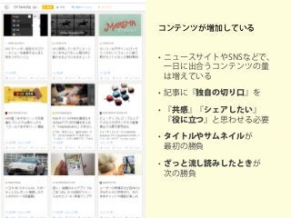 コンテンツが増加している
• ニュースサイトやSNSなどで、
一日に出合うコンテンツの量
は増えている
• 記事に『独自の切り口』を
• 『共感』『シェアしたい』
『役に立つ』と思わせる必要
• タイトルやサムネイルが
最初の勝負
• ざっと流し読みしたときが
次の勝負
 