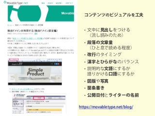コンテンツのビジュアルを工夫
• 文中に見出しをつける
（流し読みのため）
• 段落の文章量
（ひと息で読める程度）
• 改行のタイミング
• 漢字とひらがなのバランス
• 説明的な文語にするか
語りかける口語にするか
• 図版や写真
• 箇条書き
• 公開日付とライターの名前
https://movabletype.net/blog/
 
