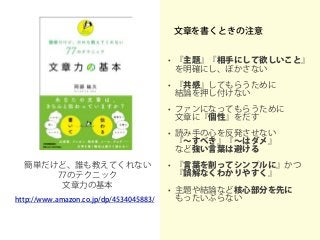 文章を書くときの注意
• 『主題』『相手にして欲しいこと』
を明確にし、ぼかさない
• 『共感』してもらうために
結論を押し付けない
• ファンになってもらうために
文章に『個性』をだす
• 読み手の心を反発させない
『～すべき』『～はダメ』
など強い言葉は避ける
• 『言葉を削ってシンプルに』かつ
『誤解なくわかりやすく』
• 主題や結論など核心部分を先に
もったいぶらない
簡単だけど、誰も教えてくれない
77のテクニック
文章力の基本
http://www.amazon.co.jp/dp/4534045883/
 