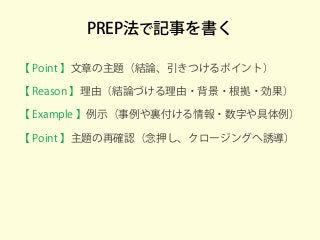 PREP法で記事を書く
【 Point 】文章の主題（結論、引きつけるポイント）
【 Reason 】理由（結論づける理由・背景・根拠・効果）
【 Example 】例示（事例や裏付ける情報・数字や具体例）
【 Point 】主題の再確認（念押し、クロージングへ誘導）
 