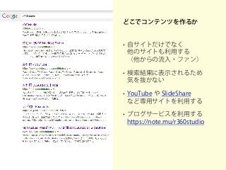 どこでコンテンツを作るか
• 自サイトだけでなく
他のサイトも利用する
（他からの流入・ファン）
• 検索結果に表示されるため
気を抜かない
• YouTube や SlideShare
など専用サイトを利用する
• ブログサービスを利用する
https://note.mu/r360studio
 