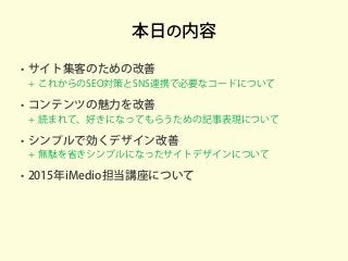 本日の内容
• サイト集客のための改善
+ これからのSEO対策とSNS連携で必要なコードについて
• コンテンツの魅力を改善
+ 読まれて、好きになってもらうための記事表現について
• シンプルで効くデザイン改善
+ 無駄を省きシンプルになったサイトデザインについて
• 2015年iMedio担当講座について
 