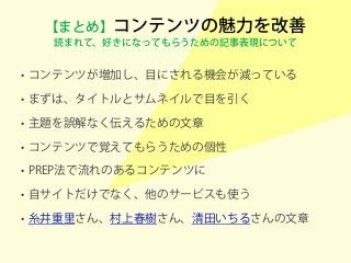 【まとめ】コンテンツの魅力を改善
読まれて、好きになってもらうための記事表現について
• コンテンツが増加し、目にされる機会が減っている
• まずは、タイトルとサムネイルで目を引く
• 主題を誤解なく伝えるための文章
• コンテンツで覚えてもらうための個性
• PREP法で流れのあるコンテンツに
• 自サイトだけでなく、他のサービスも使う
• 糸井重里さん、村上春樹さん、清田いちるさんの文章
 