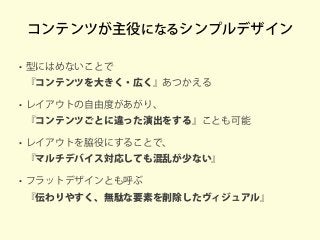 コンテンツが主役になるシンプルデザイン
• 型にはめないことで
『コンテンツを大きく・広く』あつかえる
• レイアウトの自由度があがり、
『コンテンツごとに違った演出をする』ことも可能
• レイアウトを脇役にすることで、
『マルチデバイス対応しても混乱が少ない』
• フラットデザインとも呼ぶ
『伝わりやすく、無駄な要素を削除したヴィジュアル』
 