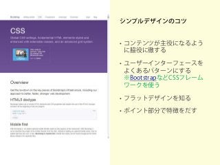 シンプルデザインのコツ
• コンテンツが主役になるよう
に脇役に徹する
• ユーザーインターフェースを
よくあるパターンにする
※BootstrapなどCSSフレーム
ワークを使う
• フラットデザインを知る
• ポイント部分で特徴をだす
 