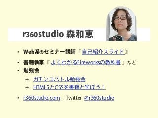 r360studio 森和恵
• Web系のセミナー講師『 自己紹介スライド 』
• 書籍執筆『 よくわかるFireworksの教科書 』など
• 勉強会
+ ガチンコバトル勉強会
+ HTML5とCSSを書籍と学ぼう！
• r360studio.com Twitter @r360studio
 