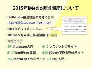 2015年iMedio担当講座について
• r360studio担当講座の紹介で告知
http://r360studio.com/seminar/
• iMedioメルマガでコラム
• 2015年５月以降、毎週金曜日に実施
• 今後の予定
6/5 Illustrator入門 6/12 レスポンシブサイト
6/19 WordPress実践 6/26 jQueryで作るWebサイト
7/X Bootstrapで作るサイト 7/X PHP入門…
 