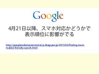 4月21日以降、スマホ対応かどうかで
表示順位に影響がでる
http://googlewebmastercentral-ja.blogspot.jp/2015/02/finding-more-
mobile-friendly-search.html
 