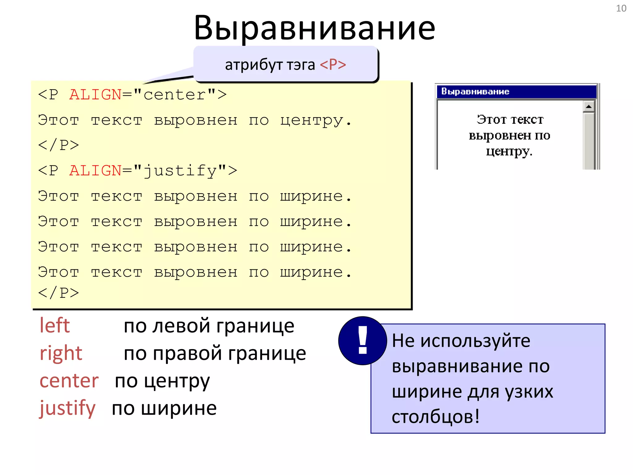 10
Выравнивание
<P ALIGN="center">
Этот текст выровнен по центру.
</P>
<P ALIGN="justify">
Этот текст выровнен по ширине.
Этот текст выровнен по ширине.
Этот текст выровнен по ширине.
Этот текст выровнен по ширине.
</P>
left по левой границе
right по правой границе
center по центру
justify по ширине
Не используйте
выравнивание по
ширине для узких
столбцов!
!
атрибут тэга <P>
 