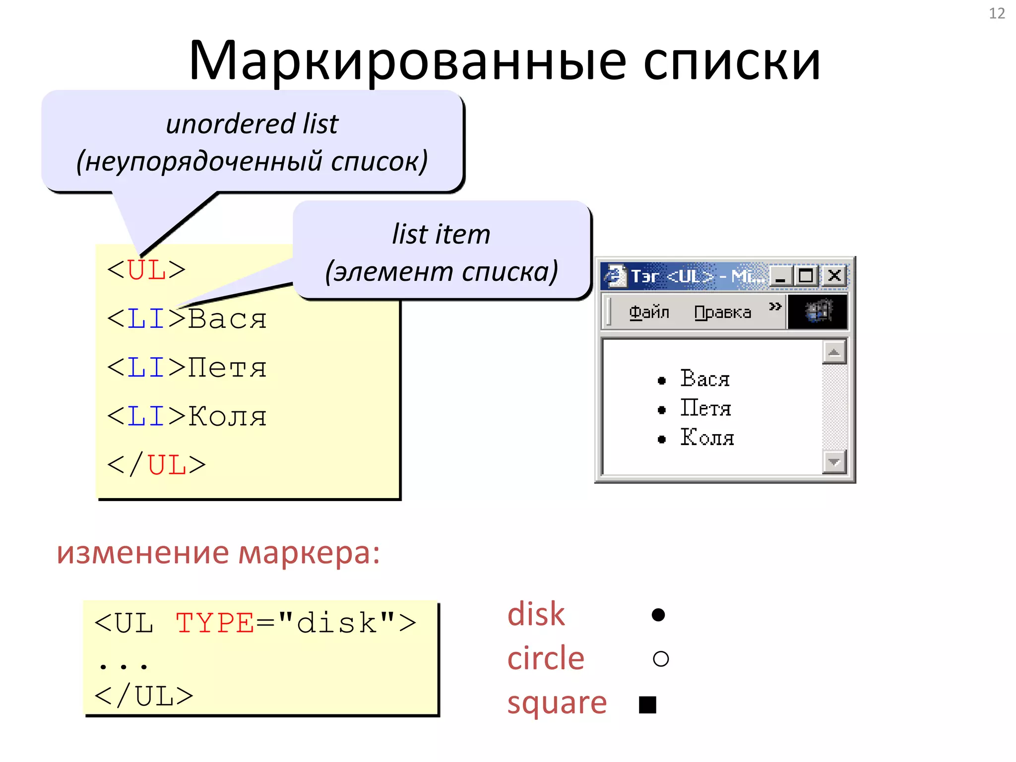 12
Маркированные списки
<UL>
<LI>Вася
<LI>Петя
<LI>Коля
</UL>
unordered list
(неупорядоченный список)
list item
(элемент списка)
изменение маркера:
<UL TYPE="disk">
...
</UL>
disk 
circle ○
square ■
 
