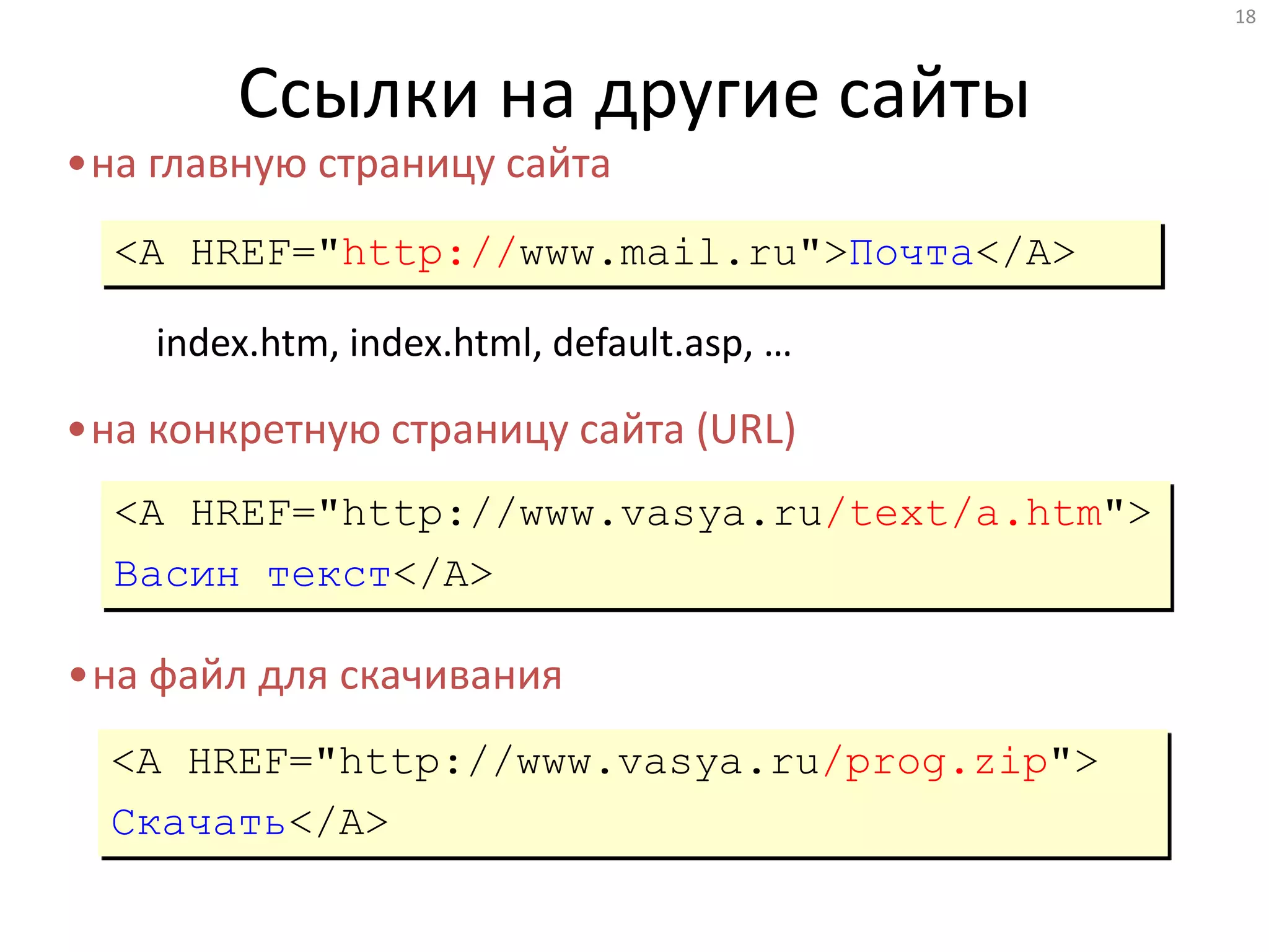18
Ссылки на другие сайты
<A HREF="http://www.mail.ru">Почта</A>
•на главную страницу сайта
index.htm, index.html, default.asp, …
•на конкретную страницу сайта (URL)
<A HREF="http://www.vasya.ru/text/a.htm">
Васин текст</A>
•на файл для скачивания
<A HREF="http://www.vasya.ru/prog.zip">
Скачать</A>
 