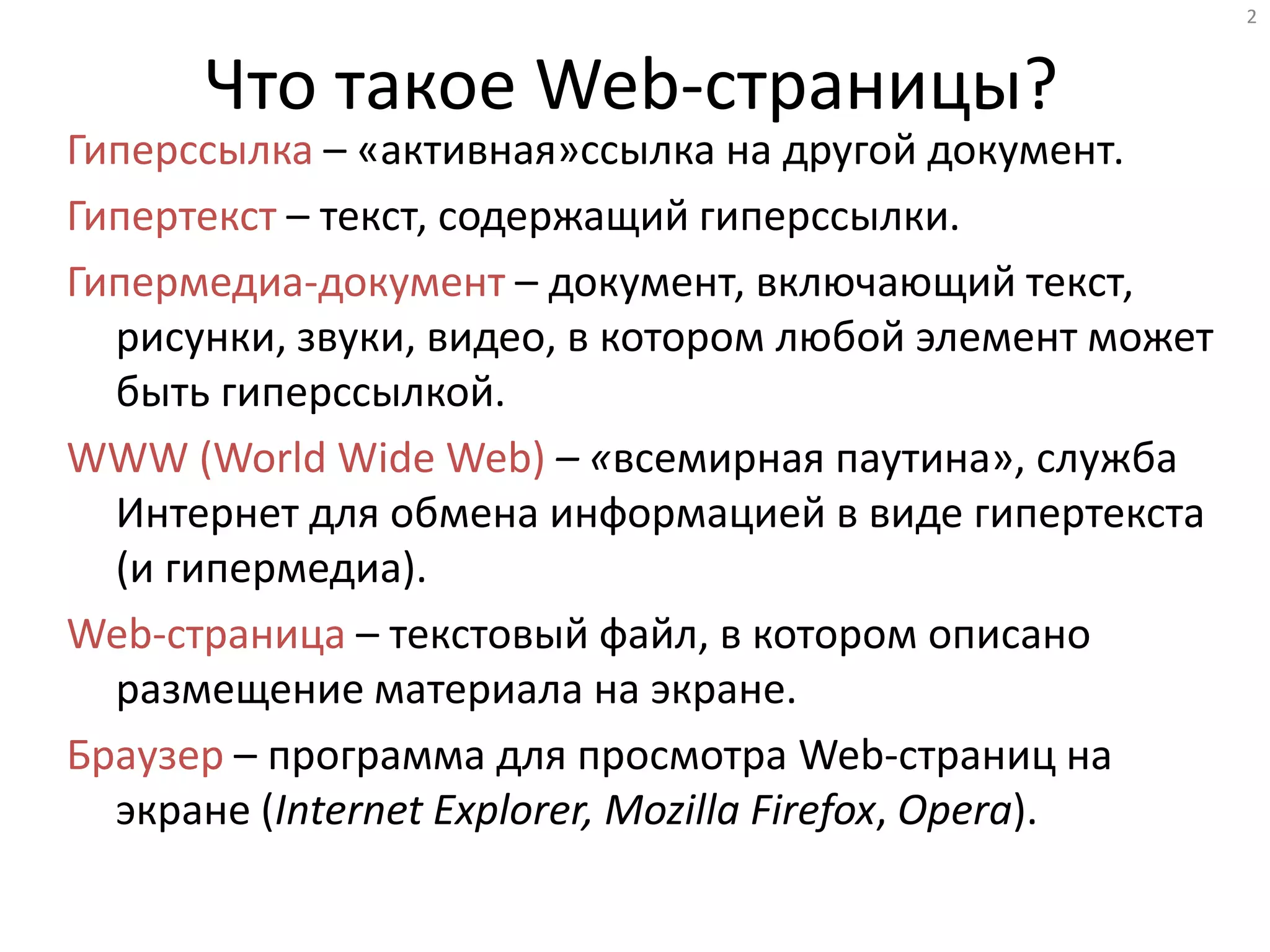 2
Что такое Web-страницы?
Гиперссылка – «активная»ссылка на другой документ.
Гипертекст – текст, содержащий гиперссылки.
Гипермедиа-документ – документ, включающий текст,
рисунки, звуки, видео, в котором любой элемент может
быть гиперссылкой.
WWW (World Wide Web) – «всемирная паутина», служба
Интернет для обмена информацией в виде гипертекста
(и гипермедиа).
Web-страница – текстовый файл, в котором описано
размещение материала на экране.
Браузер – программа для просмотра Web-страниц на
экране (Internet Explorer, Mozilla Firefox, Opera).
 
