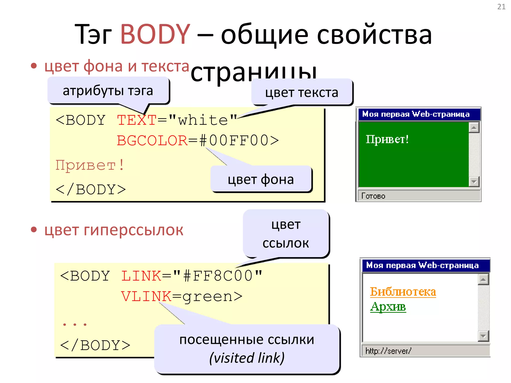 21
Тэг BODY – общие свойства
страницы• цвет фона и текста
• цвет гиперссылок
<BODY TEXT="white"
BGCOLOR=#00FF00>
Привет!
</BODY>
<BODY LINK="#FF8C00"
VLINK=green>
...
</BODY>
цвет текста
цвет фона
посещенные ссылки
(visited link)
цвет
ссылок
атрибуты тэга
 