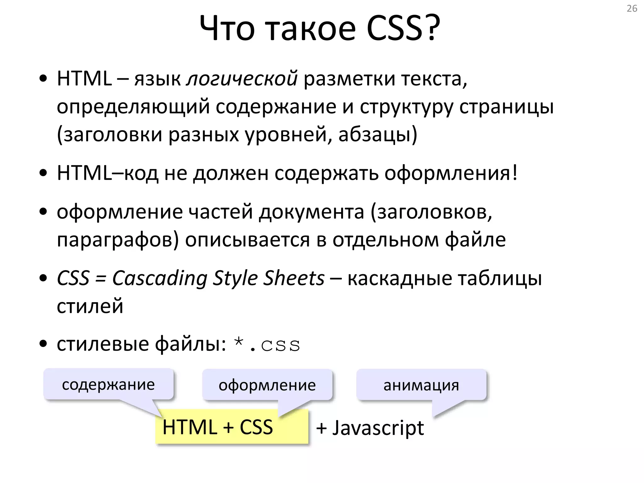 26
Что такое CSS?
• HTML – язык логической разметки текста,
определяющий содержание и структуру страницы
(заголовки разных уровней, абзацы)
• HTML–код не должен содержать оформления!
• оформление частей документа (заголовков,
параграфов) описывается в отдельном файле
• CSS = Cascading Style Sheets – каскадные таблицы
стилей
• стилевые файлы: *.css
HTML + CSS
оформлениесодержание
+ Javascript
анимация
 
