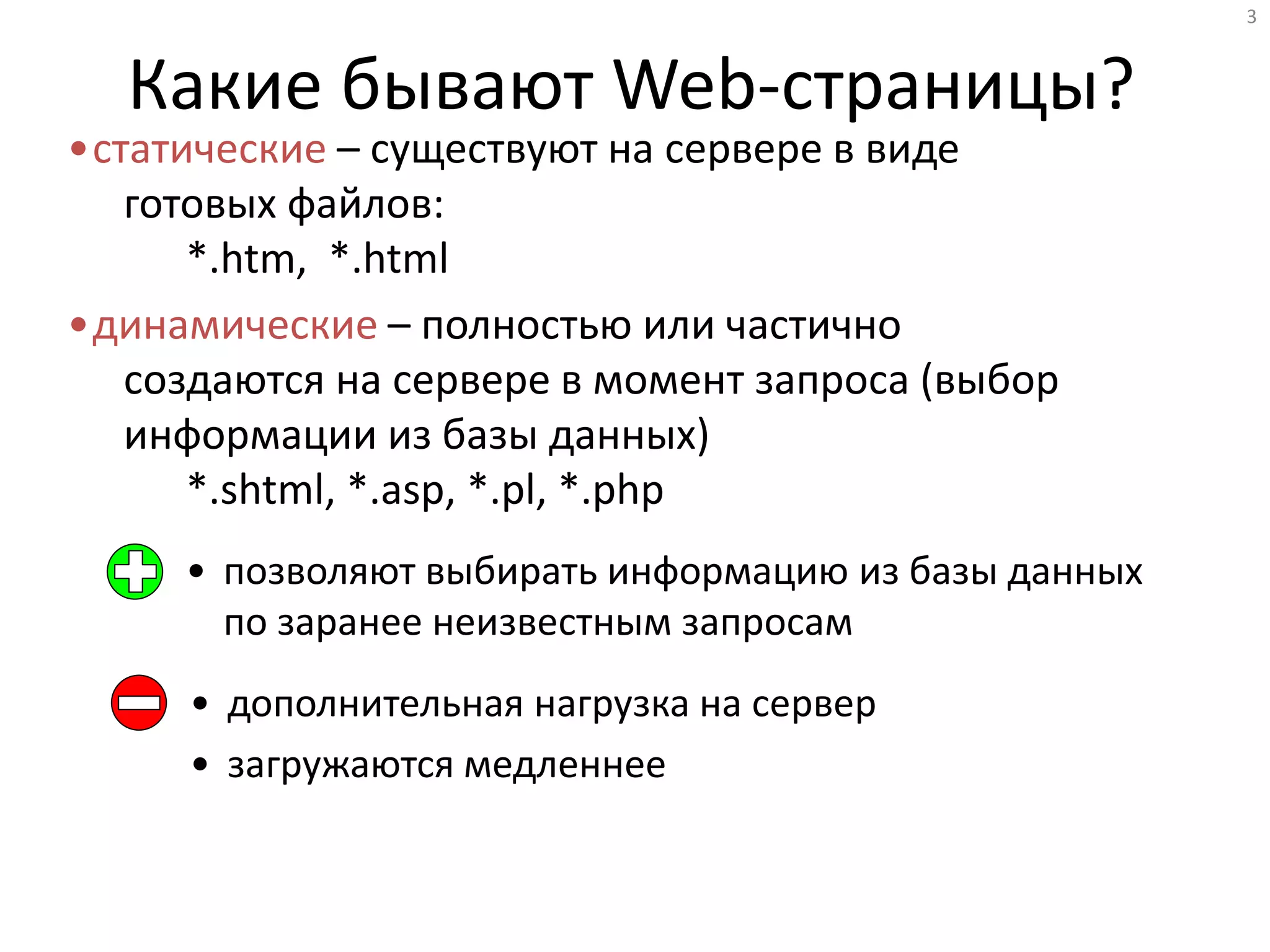 3
Какие бывают Web-страницы?
•статические – существуют на сервере в виде
готовых файлов:
*.htm, *.html
•динамические – полностью или частично
создаются на сервере в момент запроса (выбор
информации из базы данных)
*.shtml, *.asp, *.pl, *.php
• позволяют выбирать информацию из базы данных
по заранее неизвестным запросам
• дополнительная нагрузка на сервер
• загружаются медленнее
 