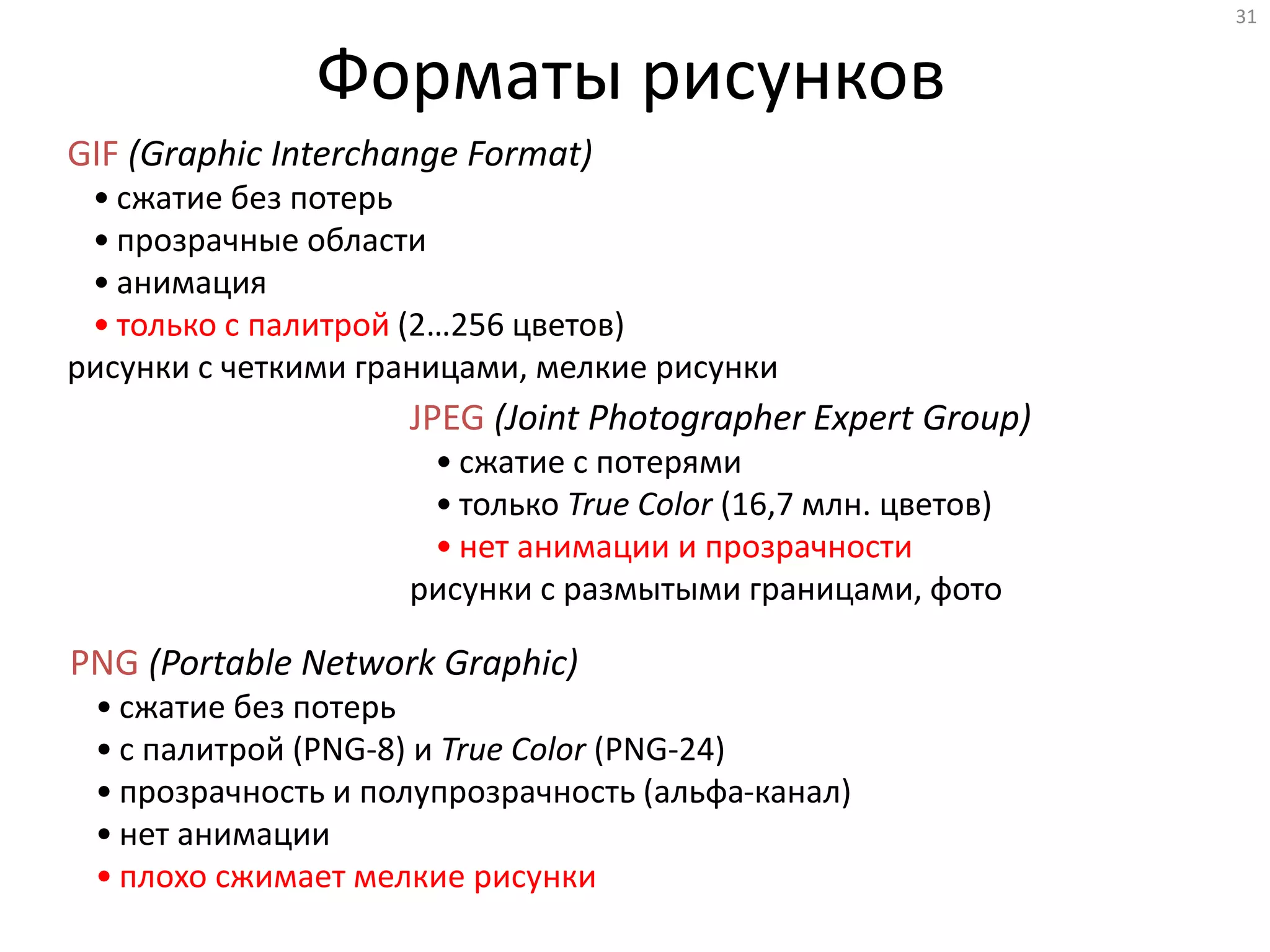 31
Форматы рисунков
GIF (Graphic Interchange Format)
• сжатие без потерь
• прозрачные области
• анимация
• только с палитрой (2…256 цветов)
рисунки с четкими границами, мелкие рисунки
JPEG (Joint Photographer Expert Group)
• сжатие с потерями
• только True Color (16,7 млн. цветов)
• нет анимации и прозрачности
рисунки с размытыми границами, фото
PNG (Portable Network Graphic)
• сжатие без потерь
• с палитрой (PNG-8) и True Color (PNG-24)
• прозрачность и полупрозрачность (альфа-канал)
• нет анимации
• плохо сжимает мелкие рисунки
 