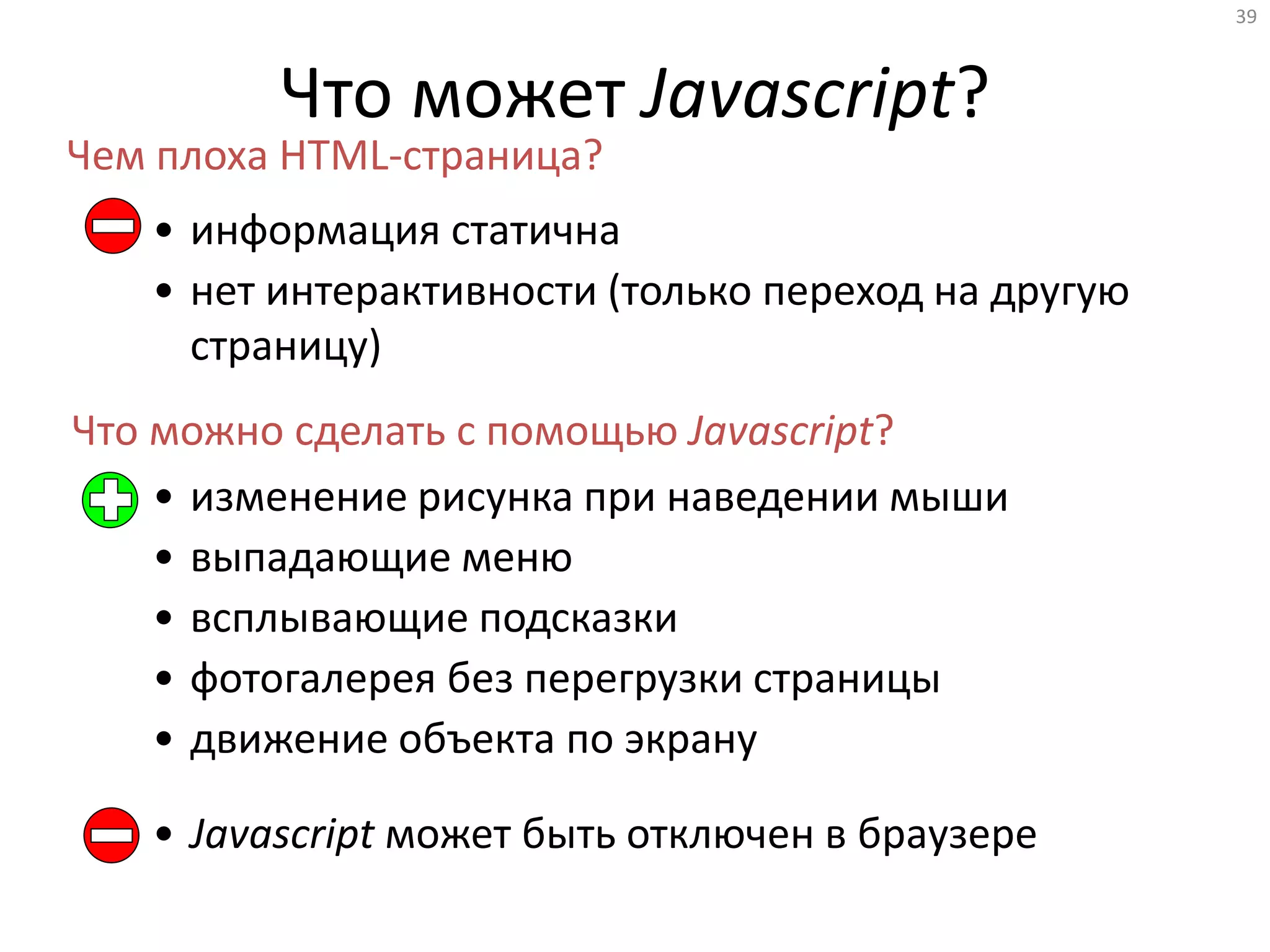 39
Что может Javascript?
• информация статична
• нет интерактивности (только переход на другую
страницу)
Чем плоха HTML-страница?
Что можно сделать с помощью Javascript?
• изменение рисунка при наведении мыши
• выпадающие меню
• всплывающие подсказки
• фотогалерея без перегрузки страницы
• движение объекта по экрану
• Javascript может быть отключен в браузере
 
