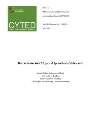 SOLITE
(SOftware LIbre en TEleformación)
Acción de Coordinación 508AC0341
Nivel de Diseminación: PUBLICO
Julio 2009
Herramientas Web 2.0 para el Aprendizaje Colaborativo
Jabbar Fahad Mohammed Abdul
University of Reading
Raul V. Ramirez Velarded
Tecnologico de Monterrey, Campus Monterrey
 