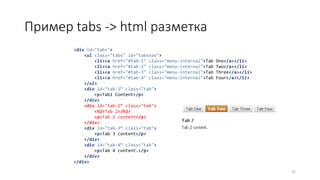 Пример tabs -> html разметка
31
<div id="tabs">
<ul class="tabs" id="tabsnav">
<li><a href="#tab-1" class="menu-internal">Tab One</a></li>
<li><a href="#tab-2" class="menu-internal">Tab Two</a></li>
<li><a href="#tab-3" class="menu-internal">Tab Three</a></li>
<li><a href="#tab-4" class="menu-internal">Tab Four</a></li>
</ul>
<div id="tab-1“ class="tab">
<p>Tab1 Content</p>
</div>
<div id="tab-2“ class="tab">
<h2>Tab 2</h2>
<p>Tab 2 content</p>
</div>
<div id="tab-3“ class="tab">
<p>Tab 3 content</p>
</div>
<div id="tab-4“ class="tab">
<p>Tab 4 content.</p>
</div>
</div>
 