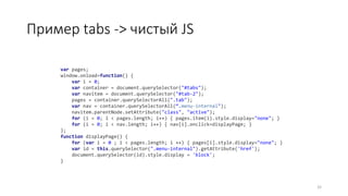Пример tabs -> чистый JS
32
var pages;
window.onload=function() {
var i = 0;
var container = document.querySelector("#tabs");
var navitem = document.querySelector("#tab-2");
pages = container.querySelectorAll(".tab");
var nav = container.querySelectorAll(“.menu-internal");
navitem.parentNode.setAttribute("class", "active");
for (i = 0; i < pages.length; i++) { pages.item(i).style.display="none"; }
for (i = 0; i < nav.length; i++) { nav[i].onclick=displayPage; }
};
function displayPage() {
for (var i = 0 ; i < pages.length; i ++) { pages[i].style.display="none"; }
var id = this.querySelector(".menu-internal").getAttribute('href');
document.querySelector(id).style.display = 'block';
}
 
