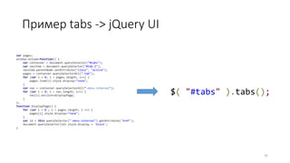 Пример tabs -> jQuery UI
35
$( "#tabs" ).tabs();
var pages;
window.onload=function() {
var container = document.querySelector("#tabs");
var navitem = document.querySelector("#tab-2");
navitem.parentNode.setAttribute("class", "active");
pages = container.querySelectorAll(".tab");
for (var i = 0; i < pages.length; i++) {
pages.item(i).style.display="none";
}
var nav = container.querySelectorAll(“.menu-internal");
for (var i = 0; i < nav.length; i++) {
nav[i].onclick=displayPage;
}
};
function displayPage() {
for (var i = 0 ; i < pages.length; i ++) {
pages[i].style.display="none";
}
var id = this.querySelector(".menu-internal").getAttribute('href');
document.querySelector(id).style.display = 'block';
}
 