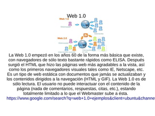 Web 1.0
La Web 1.0 empezó en los años 60 de la forma más básica que existe,
con navegadores de sólo texto bastante rápidos como ELISA. Después
surgió el HTML que hizo las páginas web más agradables a la vista, así
como los primeros navegadores visuales tales como IE, Netscape, etc.
Es un tipo de web estática con documentos que jamás se actualizaban y
los contenidos dirigidos a la navegación (HTML y GIF). La Web 1.0 es de
sólo lectura. El usuario no puede interactuar con el contenido de la
página (nada de comentarios, respuestas, citas, etc.), estando
totalmente limitado a lo que el Webmaster sube a ésta.
https://www.google.com/search?q=web+1.0+ejemplos&client=ubuntu&channel
 