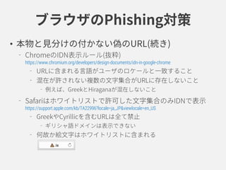 ブラウザのPhishing対策
• 本物と見分けの付かない偽のURL(続き)
ChromeのIDN表示ルール(抜粋)
https://www.chromium.org/developers/design-documents/idn-in-google-chrome
URLに含まれる言語がユーザのロケールと一致すること
混在が許されない複数の文字集合がURLに存在しないこと
例えば、GreekとHiraganaが混在しないこと
Safariはホワイトリストで許可した文字集合のみIDNで表示
https://support.apple.com/kb/TA22996?locale=ja_JP&viewlocale=en_US
GreekやCyrillicを含むURLは全て禁止
ギリシャ語ドメインは表示できない
何故か絵文字はホワイトリストに含まれる
 