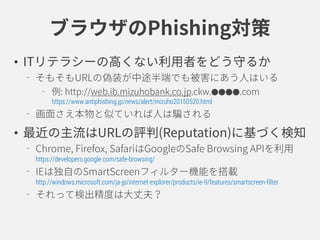 ブラウザのPhishing対策
• ITリテラシーの高くない利用者をどう守るか
そもそもURLの偽装が中途半端でも被害にあう人はいる
例: http://web.ib.mizuhobank.co.jp.ckw.●●●●.com
https://www.antiphishing.jp/news/alert/mizuho20150520.html
画面さえ本物と似ていれば人は騙される
• 最近の主流はURLのReputationに基づく検知
Chrome,Firefox,SafariはGoogleのSafe Browsing APIを利用
https://developers.google.com/safe-browsing/
IEは独自のSmartScreenフィルター機能を搭載
http://windows.microsoft.com/ja-jp/internet-explorer/products/ie-9/features/smartscreen-filter
それって検出精度は大丈夫？
 