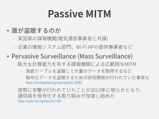 Passive MITM
• 誰が盗聴するのか
某国家の諜報機関(電気通信事業者と共謀)
企業の情報システム部門、Wi-Fi APの提供事業者など
• Pervasive Surveillance (Mass Surveillance)
膨大な計算能力を有する諜報機関による広範囲なMITM
海底ケーブルを盗聴して大量のデータを取得するなど
暗号化データを盗聴するための研究開発が行われていた事実も
https://en.wikipedia.org/wiki/Dual_EC_DRBG
実際に攻撃が行われていたことが2013年に明らかとなり、
通信路を暗号化する取り組みが加速し始めた
https://tools.ietf.org/html/rfc7258
 