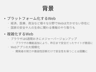 背景
• プラットフォーム化するWeb
経済、医療、政治など様々な分野でWebは欠かせない存在に
国家の安全や人の生命に関わる情報のやり取りも
• 複雑化するWeb
ブラウザは6週間おきにメジャーバージョンアップ
ブラウザの機能追加により、昨日まで安全だったサイトが脆弱に
Webアプリの大規模化
開発者の努力や脆弱性診断だけで安全性を保つことは困難に
 