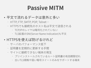 Passive MITM
• 平文で流れるデータは意外と多い
HTTP, FTP, SMTP, POP, Telnet…
HTTPSでも接続先のホスト名は平文で送信される
TCP/IPのレイヤは暗号化されていない
TLS拡張のSNI(Server Name Indication)も平文
• HTTPSを使えば防げるけれど
サーバのパフォーマンス低下
証明書を定期的に更新する手間
サイトに接続できない端末の発生
プリインストールされているルート証明書の有効期限切れ
古いTLS規格や弱い暗号スイートのみをサポートする端末
 