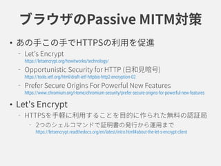 ブラウザのPassive MITM対策
• あの手この手でHTTPSの利用を促進
Let's Encrypt
https://letsencrypt.org/howitworks/technology/
Opportunistic Security for HTTP (日和見暗号)
https://tools.ietf.org/html/draft-ietf-httpbis-http2-encryption-02
Prefer Secure Origins For Powerful New Features
https://www.chromium.org/Home/chromium-security/prefer-secure-origins-for-powerful-new-features
• Let's Encrypt
HTTPSを手軽に利用することを目的に作られた無料の認証局
2つのシェルコマンドで証明書の発行から運用まで
https://letsencrypt.readthedocs.org/en/latest/intro.html#about-the-let-s-encrypt-client
 