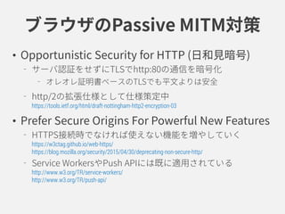 ブラウザのPassive MITM対策
• Opportunistic Security for HTTP (日和見暗号)
サーバ認証をせずにTLSでhttp:80の通信を暗号化
オレオレ証明書ベースのTLSでも平文よりは安全
http/2の拡張仕様として仕様策定中
https://tools.ietf.org/html/draft-nottingham-http2-encryption-03
• Prefer Secure Origins For Powerful New Features
HTTPS接続時でなければ使えない機能を増やしていく
https://w3ctag.github.io/web-https/
https://blog.mozilla.org/security/2015/04/30/deprecating-non-secure-http/
Service WorkersやPush APIには既に適用されている
http://www.w3.org/TR/service-workers/
http://www.w3.org/TR/push-api/
 