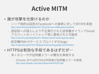 Active MITM
• 誰が攻撃を仕掛けるのか
シリア政府は国民のFacebookへの接続に対してMITMを実施
https://www.eff.org/ja/deeplinks/2011/05/syrian-man-middle-against-facebook
認証局への侵入により不正発行された証明書がイランでGmail
アカウントのハイジャック等に悪用された可能性
https://www.eff.org/ja/deeplinks/2011/09/post-mortem-iranian-diginotar-attack
航空機内Wi-FiサービスプロバイダのGogo
https://casecurity.org/2015/01/08/gogo-found-spoofing-google-ssl-certificates/
• HTTPSは有効な手段であるはずだが…
多くのユーザが証明書エラーの警告を無視する
Chrome 29では約70%の利用者が証明書エラーを無視
http://www.robreeder.com/pubs/sslExperimentCHI2014.pdf
 