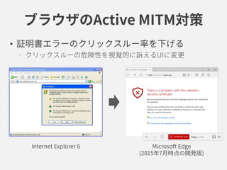 ブラウザのActive MITM対策
• 証明書エラーのクリックスルー率を下げる
クリックスルーの危険性を視覚的に訴えるUIに変更
Internet Explorer 6 Microsoft Edge
(2015年7月時点の開発版)
 