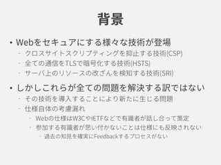 背景
• Webをセキュアにする様々な技術が登場
クロスサイトスクリプティングを抑止する技術(CSP)
全ての通信をTLSで暗号化する技術(HSTS)
サーバ上のリソースの改ざんを検知する技術(SRI)
• しかしこれらが全ての問題を解決する訳ではない
その技術を導入することにより新たに生じる問題
仕様自体の考慮漏れ
Webの仕様はW3CやIETFなどで有識者が話し合って策定
参加する有識者が思い付かないことは仕様にも反映されない
過去の知見を確実にFeedbackするプロセスがない
 