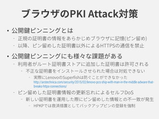 ブラウザのPKI Attack対策
• 公開鍵ピンニングとは
正規の証明書の情報をあらかじめブラウザに記憶(ピン留め)
以降、ピン留めした証明書以外によるHTTPSの通信を禁止
• 公開鍵ピンニングにも様々な課題がある
利用者がルート証明書ストアに追加した証明書は許可される
不正な証明書をインストールさせられた場合は対処できない
実際にLenovoのSuperfishは防ぐことができなかった
http://arstechnica.com/security/2015/02/lenovo-pcs-ship-with-man-in-the-middle-adware-that-
breaks-https-connections/
ピン留めした証明書情報の更新忘れによるセルフDoS
新しい証明書を運用した際にピン留めした情報との不一致が発生
HPKPでは救済措置としてバックアップピンの登録を強制
 