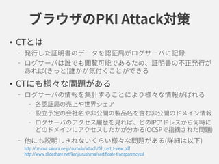 ブラウザのPKI Attack対策
• CTとは
発行した証明書のデータを認証局がログサーバに記録
ログサーバは誰でも閲覧可能であるため、証明書の不正発行が
あれば(きっと)誰かが気付くことができる
• CTにも様々な問題がある
ログサーバの情報を集計することにより様々な情報がばれる
各認証局の売上や世界シェア
設立予定の会社名や非公開の製品名を含む非公開のドメイン情報
ログサーバのアクセス履歴を見れば、いつどこからどのドメイン
にアクセスされたかが分かる(OCSPで指摘された問題)
他にも説明しきれないくらい様々な問題がある(詳細は以下)
http://ozuma.sakura.ne.jp/sumida/attach/01_cert_t-view.pdf
http://www.slideshare.net/kenjiurushima/certificate-transparencyssl
 