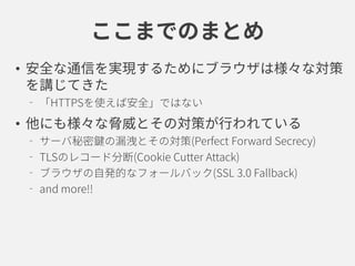 ここまでのまとめ
• 安全な通信を実現するためにブラウザは様々な対策
を講じてきた
「HTTPSを使えば安全」ではない
• 他にも様々な脅威とその対策が行われている
サーバ秘密鍵の漏洩とその対策(Perfect Forward Secrecy)
TLSのレコード分断(Cookie Cutter Attack)
ブラウザの自発的なフォールバック(SSL 3.0 Fallback)
and more!!
 