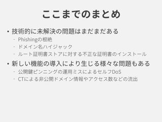 ここまでのまとめ
• 技術的に未解決の問題はまだまだある
Phishingの根絶
ドメイン名ハイジャック
ルート証明書ストアに対する不正な証明書のインストール
• 新しい機能の導入により生じる様々な問題もある
公開鍵ピンニングの運用ミスによるセルフDoS
CTによる非公開ドメイン情報やアクセス数などの流出
 