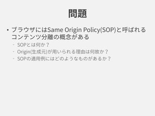 問題
• ブラウザにはSame Origin Policy(SOP)と呼ばれる
コンテンツ分離の概念がある
SOPとは何か？
Origin(生成元)が用いられる理由は何故か？
SOPの適用例にはどのようなものがあるか？
 