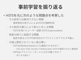 事前学習を振り返る
• HSTSを元に次のような問題点を考察した
その技術では解決できない問題
端末時刻の改ざんによるHSTSの強制失効
その技術の導入により新たに生じる問題
HSTSを用いたユーザー追跡 (HSTS Supercookies)
実装の誤りに起因する問題
指定を誤るとHTTPS非対応のサブドメインがアクセス不能に
仕様上既定されていない振る舞い
HSTSはWebSocket(ws:)にも適用されるのか？
CVE-2015-1244: Chrome でWebSocketにHSTSが適用されない
HSTSはプライバシーモードにも引き継ぐのか？
またその逆は？
 