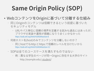 Same Origin Policy (SOP)
• WebコンテンツをOriginに基づいて分離する仕組み
同じOriginのコンテンツは信頼できるという前提に基づいた
セキュリティモデル
URLやパス単位に信頼の境界を定義する試みも過去にはあったが、
ブラウザの実装や運用が煩雑になりうまくいかなかった
https://tools.ietf.org/html/rfc6454#section-8
何故ホスト名(host)のみでコンテンツを分離しないのか？
同じhostでもhttp:とhttps:で信頼のレベルを分けたいから
https://tools.ietf.org/html/rfc6454#section-3.2
SOPは全てのユースケースを満たすものではない
例：異なる学生のページが同一Originに存在する大学のサイト
http://example.edu/~student/
 